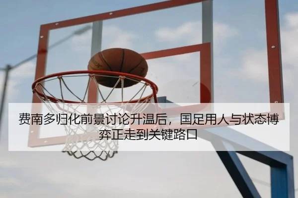 费南多归化前景讨论升温后，国足用人与状态博弈正走到关键路口